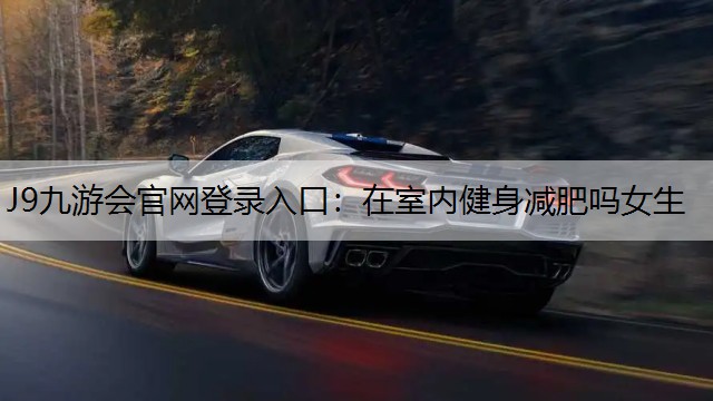 J9九游会官网登录入口：在室内健身减肥吗女生